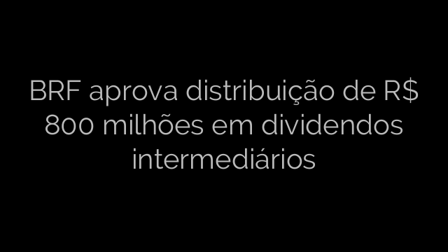 ​BRF aprova distribuição de R$ 800 milhões em dividendos intermediários 